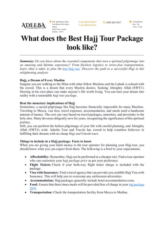 What does the Best Hajj Tour Package
look like?
Summary: Do you know about the essential components that turn a spiritual pilgrimage into
an amazing and lifetime experience? From flawless logistics to stress-free transportation,
learn what it takes to plan the best Hajj tour. Discover the path to a successful Hajj in this
enlightening analysis.
Hajj, a Dream of Every Muslim
Imagine you are walking to the Mina with other fellow Muslims and the Labaik is echoed with
the crowd. This is a dream that every Muslim desires. Seeking Almighty Allah (SWT)’s
blessing in his own place can make anyone’s life worth living. You can turn your dream into
reality with a reasonable hajj tour package.
Beat the monetary implications of Hajj
Sometimes, a sacred pilgrimage like Hajj becomes financially impossible for many Muslims.
Traveling to Mecca, visa fees, travel expenses, accommodation, and meals need a handsome
amount of money. The cost can vary based on travel packages, amenities, and proximity to the
holy sites. Many devotees diligently save for years, recognizing the significance of this spiritual
journey.
Still, you can perform the holiest pilgrimage of your life with careful planning, and Almighty
Allah (SWT)'s wish. Adeeba Tour and Travels has vowed to help countless believers in
fulfilling their dreams with its cheap Hajj and Umrah tours.
Things to include in a Hajj package: Facts to know
When you are giving your halal money to the tour operator for planning your Hajj tour, you
should know what you can expect from them. The following is a brief to your expectations.
 Affordability: Remember, Hajj can be performed at a cheaper rate. Find a tour operator
who can customize your hajj package price as per your preference.
 Flight Tickets: Check if your both-way flight ticket charge is included with the
package.
 Visa with Insurance: Find a travel agency that can provide you credible Hajj Visa with
Insurance. This will help you to overcome any unforeseen adversities.
 Accommodation: Hajj packages generally include hotel accommodation costs.
 Food: Ensure that three times meals will be provided free of charge in your hajj package
2024.
 Transportation: Check the transportation facility from Mecca to Medina.
 