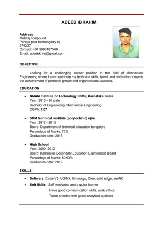 ADEEB IBRAHIM
Address
Mehraj compound
Perinje post belthangady tq
574227
Contact: +91 9980187569
Email: adeebkhnn@gmail.com
OBJECTIVE
Looking for a challenging career position in the field of Mechanical
Engineering where I can contribute my technical skills, talent and dedication towards
the achievement of personal growth and organizational success.
EDUCATION
 NMAM Institute of Technology, Nitte, Karnataka, India
Year: 2015 – till date
Bachelor of Engineering: Mechanical Engineering
CGPA: 7.07
 SDM technical institute (polytechnic) ujire
Year: 2012 - 2015
Board: Department of technical education bangalore
Percentage of Marks: 73%
Graduation date: 2015
 High School
Year: 2009 -2012
Board: Karnataka Secondary Education Examination Board
Percentage of Marks: 59.63%
Graduation date: 2012
SKILLS
 Software: Catia-V5, UG/NX, filmorago, Creo, solid edge, seeNC
 Soft Skills: Self-motivated and a quick learner
Have good communication skills, work ethics
Team oriented with good analytical qualities
 