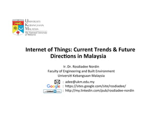    

Ir.	
  Dr.	
  Rosdiadee	
  Nordin	
  
Faculty	
  of	
  Engineering	
  and	
  Built	
  Environment	
  
Universi<	
  Kebangsaan	
  Malaysia	
  
	
  
	
  	
  	
  Internet	
  of	
  Things:	
  Current	
  Trends	
  &	
  Future	
  
Direc6ons	
  in	
  Malaysia	
  
:	
  	
  adee@ukm.edu.my	
  	
  
:	
  	
  hDps://sites.google.com/site/rosdiadee/	
  
:	
  	
  hDp://my.linkedin.com/pub/rosdiadee-­‐nordin	
  
 