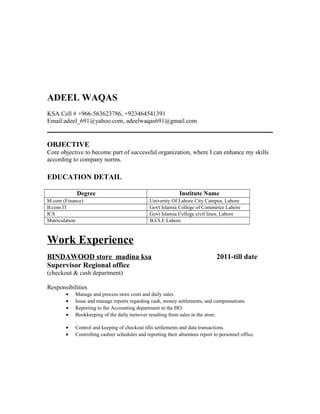 ADEEL WAQAS
KSA Cell # +966-563623786, +923464541391
Email:adeel_691@yahoo.com, adeelwaqas691@gmail.com
OBJECTIVE
Core objective to become part of successful organization, where I can enhance my skills
according to company norms.
EDUCATION DETAIL
Degree Institute Name
M.com (Finance) Universty Of Lahore City Campus, Lahore
B.com IT Govt Islamia College of Commerce Lahore
ICS Govt Islamia College civil lines, Lahore
Matriculation B.I.S.E Lahore
Work Experience
BINDAWOOD store madina ksa 2011-till date
Supervisor Regional office
(checkout & cash department)
Responsibilities
• Manage and process store costs and daily sales.
• Issue and manage reports regarding cash, money settlements, and compensations.
• Reporting to the Accounting department in the HO.
• Bookkeeping of the daily turnover resulting from sales in the store.
.
• Control and keeping of checkout tills settlements and data transactions.
• Controlling cashier schedules and reporting their absentees report to personnel office.
 