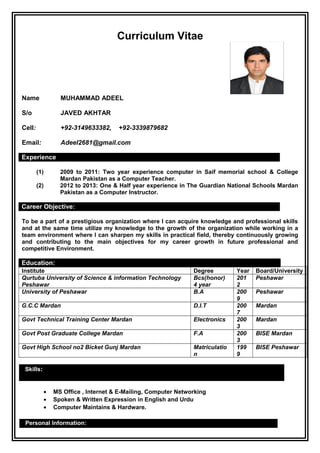 Curriculum Vitae
Name MUHAMMAD ADEEL
S/o JAVED AKHTAR
Cell: +92-3149633382, +92-3339879682
Email: Adeel2681@gmail.com
Experience
(1) 2009 to 2011: Two year experience computer in Saif memorial school & College
Mardan Pakistan as a Computer Teacher.
(2) 2012 to 2013: One & Half year experience in The Guardian National Schools Mardan
Pakistan as a Computer Instructor.
Career Objective:
To be a part of a prestigious organization where I can acquire knowledge and professional skills
and at the same time utilize my knowledge to the growth of the organization while working in a
team environment where I can sharpen my skills in practical field, thereby continuously growing
and contributing to the main objectives for my career growth in future professional and
competitive Environment.
Education:
Institute Degree Year Board/University
Qurtuba University of Science & information Technology
Peshawar
Bcs(honor)
4 year
201
2
Peshawar
University of Peshawar B.A 200
9
Peshawar
G.C.C Mardan D.I.T 200
7
Mardan
Govt Technical Training Center Mardan Electronics 200
3
Mardan
Govt Post Graduate College Mardan F.A 200
3
BISE Mardan
Govt High School no2 Bicket Gunj Mardan Matriculatio
n
199
9
BISE Peshawar
Skills:
• MS Office , Internet & E-Mailing, Computer Networking
• Spoken & Written Expression in English and Urdu
• Computer Maintains & Hardware.
Personal Information:
 