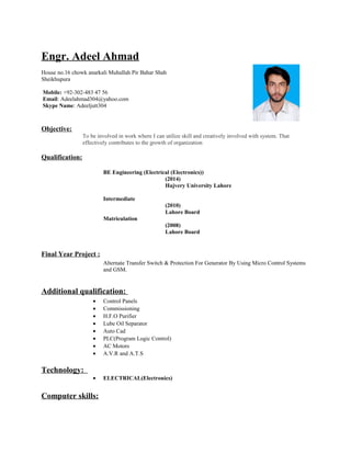 Engr. Adeel Ahmad
House no.16 chowk anarkali Muhallah Pir Bahar Shah
Sheikhupura
Mobile: +92-302-483 47 56
Email: Adeelahmad304@yahoo.com
Skype Name: Adeeljutt304
Objective:
To be involved in work where I can utilize skill and creatively involved with system. That
effectively contributes to the growth of organization
Qualification:
BE Engineering (Electrical (Electronics))
(2014)
Hajvery University Lahore
Intermediate
(2010)
Lahore Board
Matriculation
(2008)
Lahore Board
Final Year Project :
Alternate Transfer Switch & Protection For Generator By Using Micro Control Systems
and GSM.
Additional qualification:
• Control Panels
• Commissioning
• H.F.O Purifier
• Lube Oil Separator
• Auto Cad
• PLC(Program Logic Control)
• AC Motors
• A.V.R and A.T.S
Technology:
• ELECTRICAL(Electronics)
Computer skills:
 