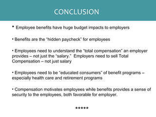 • Employee benefits have huge budget impacts to employers
• Benefits are the “hidden paycheck” for employees
• Employees need to understand the “total compensation” an employer
provides – not just the “salary.” Employers need to sell Total
Compensation – not just salary
• Employees need to be “educated consumers” of benefit programs –
especially health care and retirement programs
• Compensation motivates employees while benefits provides a sense of
security to the employees, both favorable for employer.
*****
CONCLUSION
 
