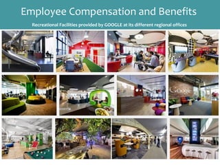 Employee Compensation and Benefits
Recreational Facilities provided by GOOGLE at its different regional offices
Employee Benefits
Employee benefits typically refers to retirement plans,
health life insurance, life insurance, disability insurance,
vacation, employee stock ownership plans, etc. Benefits are
increasingly expensive for businesses to provide to
employees, so the range and options of benefits are
changing rapidly to include, for example, flexible benefit
plans.
 