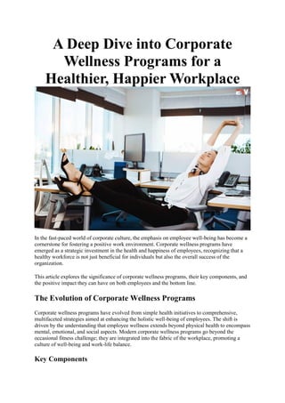 A Deep Dive into Corporate
Wellness Programs for a
Healthier, Happier Workplace
In the fast-paced world of corporate culture, the emphasis on employee well-being has become a
cornerstone for fostering a positive work environment. Corporate wellness programs have
emerged as a strategic investment in the health and happiness of employees, recognizing that a
healthy workforce is not just beneficial for individuals but also the overall success of the
organization.
This article explores the significance of corporate wellness programs, their key components, and
the positive impact they can have on both employees and the bottom line.
The Evolution of Corporate Wellness Programs
Corporate wellness programs have evolved from simple health initiatives to comprehensive,
multifaceted strategies aimed at enhancing the holistic well-being of employees. The shift is
driven by the understanding that employee wellness extends beyond physical health to encompass
mental, emotional, and social aspects. Modern corporate wellness programs go beyond the
occasional fitness challenge; they are integrated into the fabric of the workplace, promoting a
culture of well-being and work-life balance.
Key Components
 