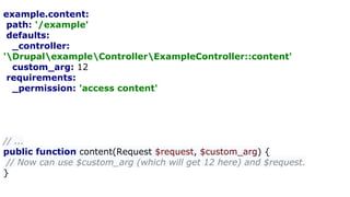example.content:
path: '/example'
defaults:
_controller:
'DrupalexampleControllerExampleController::content'
custom_arg: 12
requirements:
_permission: 'access content'
// ...
public function content(Request $request, $custom_arg) {
// Now can use $custom_arg (which will get 12 here) and $request.
}
 