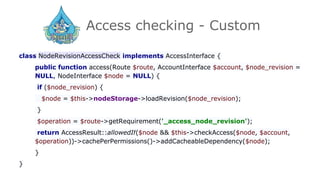 Access checking - Custom
class NodeRevisionAccessCheck implements AccessInterface {
public function access(Route $route, AccountInterface $account, $node_revision =
NULL, NodeInterface $node = NULL) {
if ($node_revision) {
$node = $this->nodeStorage->loadRevision($node_revision);
}
$operation = $route->getRequirement('_access_node_revision');
return AccessResult::allowedIf($node && $this->checkAccess($node, $account,
$operation))->cachePerPermissions()->addCacheableDependency($node);
}
}
 