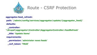 Route - CSRF Protection
aggregator.feed_refresh:
path: '/admin/config/services/aggregator/update/{aggregator_feed}'
defaults:
_controller:
'DrupalaggregatorControllerAggregatorController::feedRefresh'
_title: 'Update items'
requirements:
_permission: 'administer news feeds'
_csrf_token: 'TRUE'
 