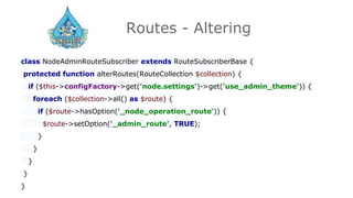 Routes - Altering
class NodeAdminRouteSubscriber extends RouteSubscriberBase {
protected function alterRoutes(RouteCollection $collection) {
if ($this->configFactory->get('node.settings')->get('use_admin_theme')) {
foreach ($collection->all() as $route) {
if ($route->hasOption('_node_operation_route')) {
$route->setOption('_admin_route', TRUE);
}
}
}
}
}
 
