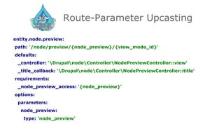 Route-Parameter Upcasting
entity.node.preview:
path: '/node/preview/{node_preview}/{view_mode_id}'
defaults:
_controller: 'DrupalnodeControllerNodePreviewController::view'
_title_callback: 'DrupalnodeControllerNodePreviewController::title'
requirements:
_node_preview_access: '{node_preview}'
options:
parameters:
node_preview:
type: 'node_preview'
 