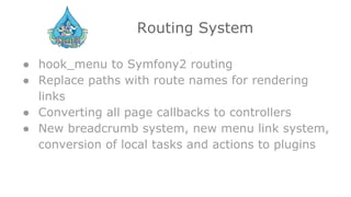 Routing System
● hook_menu to Symfony2 routing
● Replace paths with route names for rendering
links
● Converting all page callbacks to controllers
● New breadcrumb system, new menu link system,
conversion of local tasks and actions to plugins
 