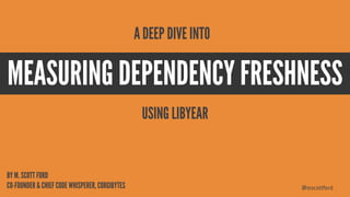 @mscottford
MEASURING DEPENDENCY FRESHNESS
BY M. SCOTT FORD
CO-FOUNDER & CHIEF CODE WHISPERER, CORGIBYTES
A DEEP DIVE INTO
USING LIBYEAR
 