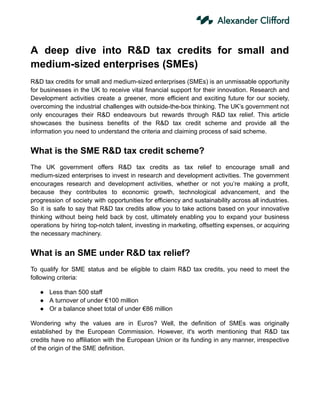 A deep dive into R&D tax credits for small and
medium-sized enterprises (SMEs)
R&D tax credits for small and medium-sized enterprises (SMEs) is an unmissable opportunity
for businesses in the UK to receive vital financial support for their innovation. Research and
Development activities create a greener, more efficient and exciting future for our society,
overcoming the industrial challenges with outside-the-box thinking. The UK’s government not
only encourages their R&D endeavours but rewards through R&D tax relief. This article
showcases the business benefits of the R&D tax credit scheme and provide all the
information you need to understand the criteria and claiming process of said scheme.
What is the SME R&D tax credit scheme?
The UK government offers R&D tax credits as tax relief to encourage small and
medium-sized enterprises to invest in research and development activities. The government
encourages research and development activities, whether or not you’re making a profit,
because they contributes to economic growth, technological advancement, and the
progression of society with opportunities for efficiency and sustainability across all industries.
So it is safe to say that R&D tax credits allow you to take actions based on your innovative
thinking without being held back by cost, ultimately enabling you to expand your business
operations by hiring top-notch talent, investing in marketing, offsetting expenses, or acquiring
the necessary machinery.
What is an SME under R&D tax relief?
To qualify for SME status and be eligible to claim R&D tax credits, you need to meet the
following criteria:
● Less than 500 staff
● A turnover of under €100 million
● Or a balance sheet total of under €86 million
Wondering why the values are in Euros? Well, the definition of SMEs was originally
established by the European Commission. However, it's worth mentioning that R&D tax
credits have no affiliation with the European Union or its funding in any manner, irrespective
of the origin of the SME definition.
 
