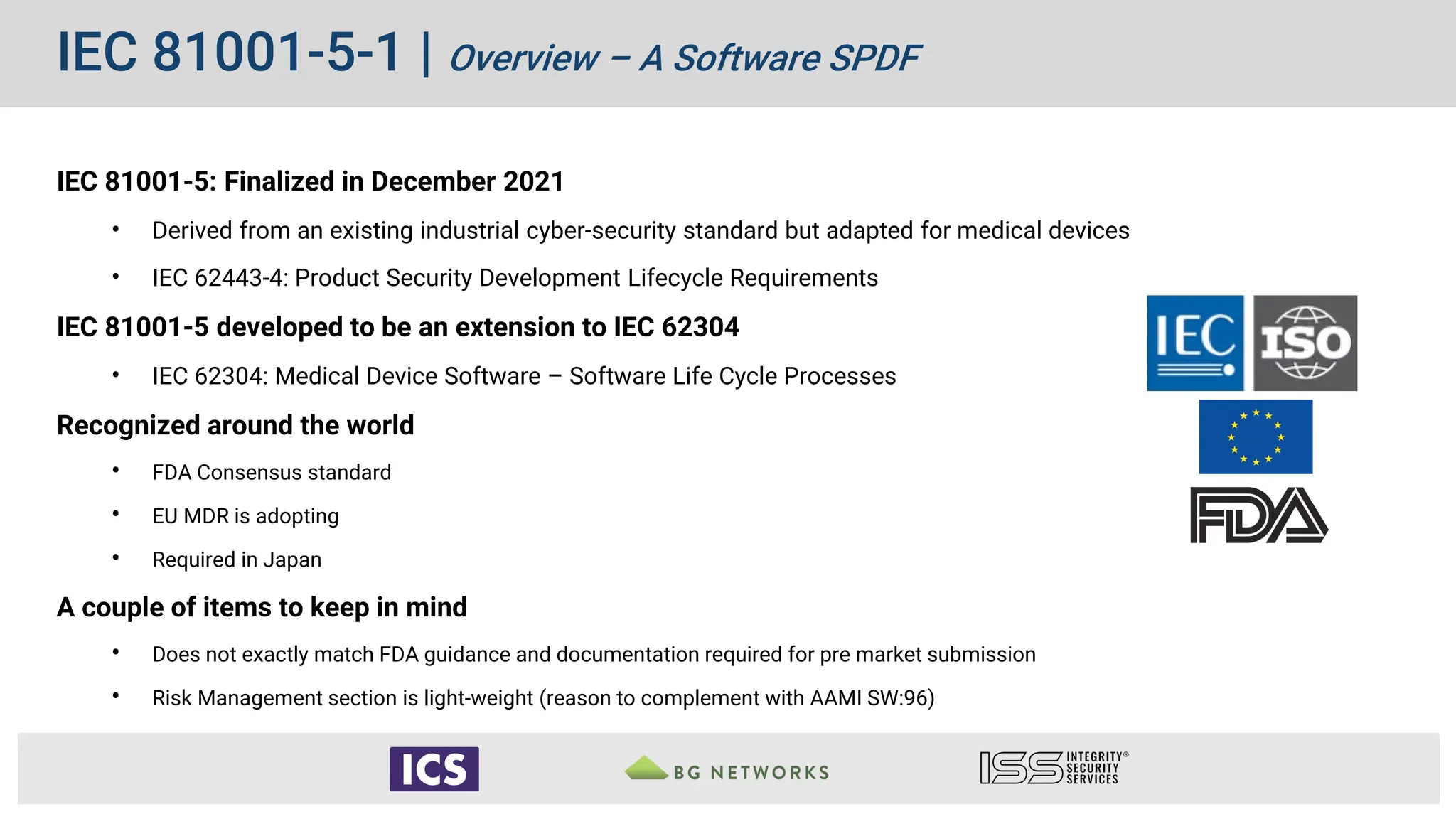 IEC 81001-5-1 | Overview – A Software SPDF
IEC 81001-5: Finalized in December 2021
• Derived from an existing industrial cyber-security standard but adapted for medical devices
• IEC 62443-4: Product Security Development Lifecycle Requirements
IEC 81001-5 developed to be an extension to IEC 62304
• IEC 62304: Medical Device Software – Software Life Cycle Processes
Recognized around the world
• FDA Consensus standard
• EU MDR is adopting
• Required in Japan
A couple of items to keep in mind
• Does not exactly match FDA guidance and documentation required for pre market submission
• Risk Management section is light-weight (reason to complement with AAMI SW:96)
 