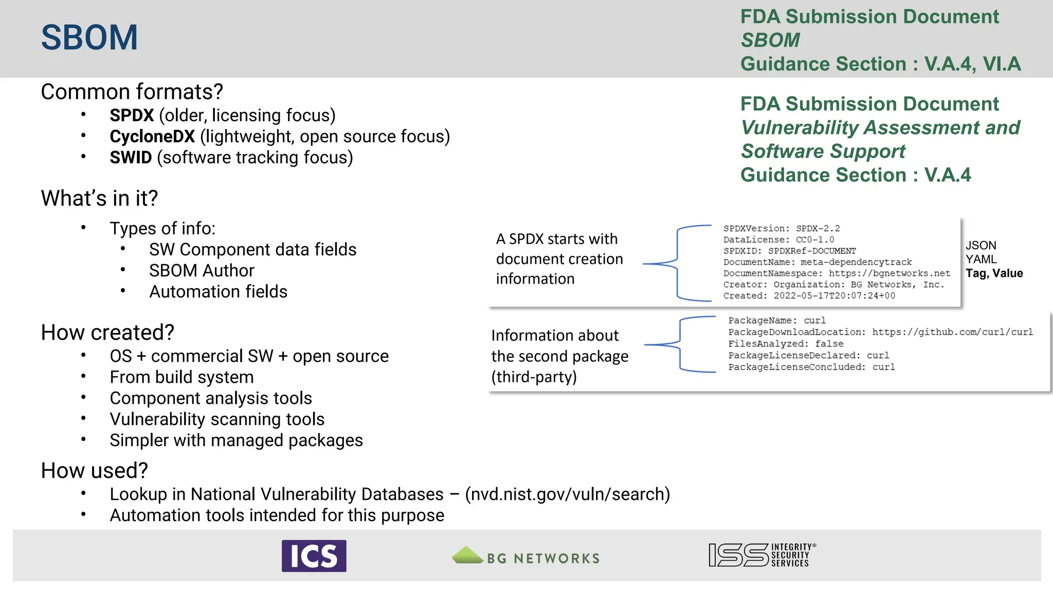 SBOM
FDA Submission Document
SBOM
Guidance Section : V.A.4, VI.A
FDA Submission Document
Vulnerability Assessment and
Software Support
Guidance Section : V.A.4
Common formats?
• SPDX (older, licensing focus)
• CycloneDX (lightweight, open source focus)
• SWID (software tracking focus)
What’s in it?
• Types of info:
• SW Component data fields
• SBOM Author
• Automation fields
How created?
• OS + commercial SW + open source
• From build system
• Component analysis tools
• Vulnerability scanning tools
• Simpler with managed packages
How used?
• Lookup in National Vulnerability Databases – (nvd.nist.gov/vuln/search)
• Automation tools intended for this purpose
JSON
YAML
Tag, Value
 
