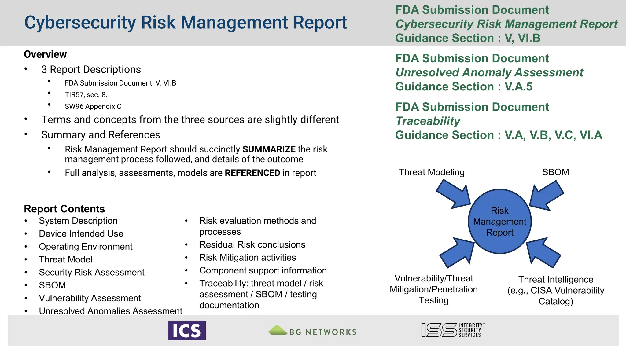 Cybersecurity Risk Management Report
Risk
Management
Report
Vulnerability/Threat
Mitigation/Penetration
Testing
SBOM
Threat Modeling
Threat Intelligence
(e.g., CISA Vulnerability
Catalog)
FDA Submission Document
Cybersecurity Risk Management Report
Guidance Section : V, VI.B
FDA Submission Document
Unresolved Anomaly Assessment
Guidance Section : V.A.5
FDA Submission Document
Traceability
Guidance Section : V.A, V.B, V.C, VI.A
Overview
• 3 Report Descriptions
• FDA Submission Document: V, VI.B
• TIR57, sec. 8.
• SW96 Appendix C
• Terms and concepts from the three sources are slightly different
• Summary and References
• Risk Management Report should succinctly SUMMARIZE the risk
management process followed, and details of the outcome
• Full analysis, assessments, models are REFERENCED in report
Report Contents
• System Description
• Device Intended Use
• Operating Environment
• Threat Model
• Security Risk Assessment
• SBOM
• Vulnerability Assessment
• Unresolved Anomalies Assessment
• Risk evaluation methods and
processes
• Residual Risk conclusions
• Risk Mitigation activities
• Component support information
• Traceability: threat model / risk
assessment / SBOM / testing
documentation
 
