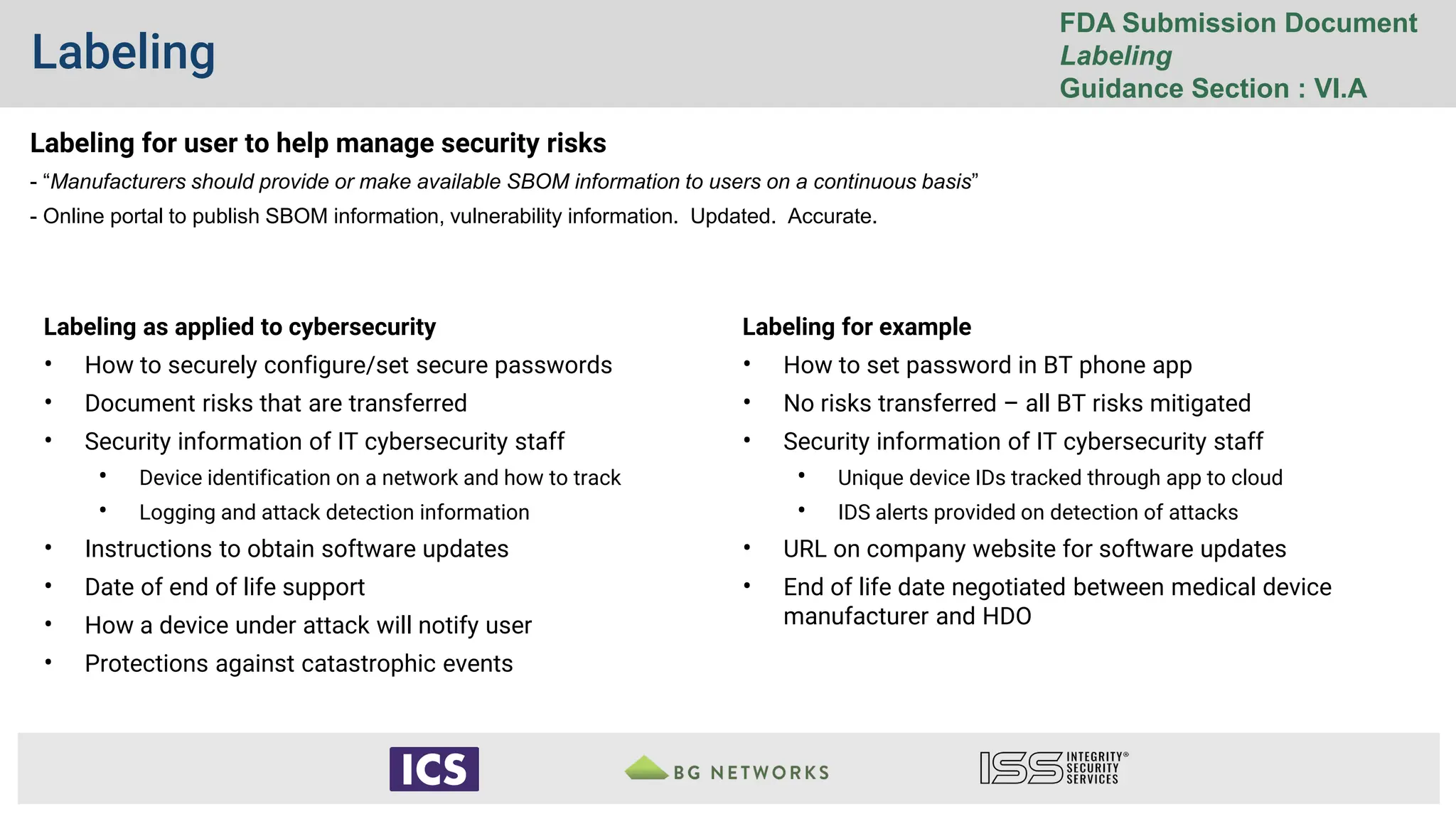 Labeling
FDA Submission Document
Labeling
Guidance Section : VI.A
Labeling as applied to cybersecurity
• How to securely configure/set secure passwords
• Document risks that are transferred
• Security information of IT cybersecurity staff
• Device identification on a network and how to track
• Logging and attack detection information
• Instructions to obtain software updates
• Date of end of life support
• How a device under attack will notify user
• Protections against catastrophic events
Labeling for example
• How to set password in BT phone app
• No risks transferred – all BT risks mitigated
• Security information of IT cybersecurity staff
• Unique device IDs tracked through app to cloud
• IDS alerts provided on detection of attacks
• URL on company website for software updates
• End of life date negotiated between medical device
manufacturer and HDO
Labeling for user to help manage security risks
- “Manufacturers should provide or make available SBOM information to users on a continuous basis”
- Online portal to publish SBOM information, vulnerability information. Updated. Accurate.
 