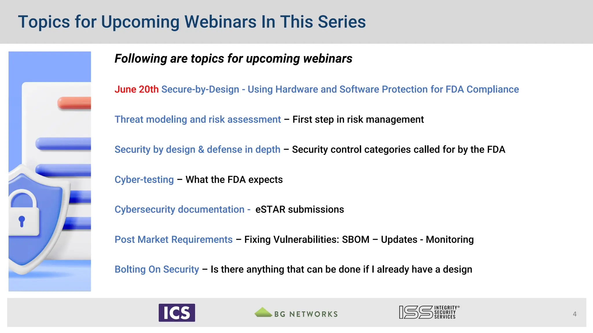 Topics for Upcoming Webinars In This Series
Following are topics for upcoming webinars
June 20th Secure-by-Design - Using Hardware and Software Protection for FDA Compliance
Threat modeling and risk assessment – First step in risk management
Security by design & defense in depth – Security control categories called for by the FDA
Cyber-testing – What the FDA expects
Cybersecurity documentation - eSTAR submissions
Post Market Requirements – Fixing Vulnerabilities: SBOM – Updates - Monitoring
Bolting On Security – Is there anything that can be done if I already have a design
4
 
