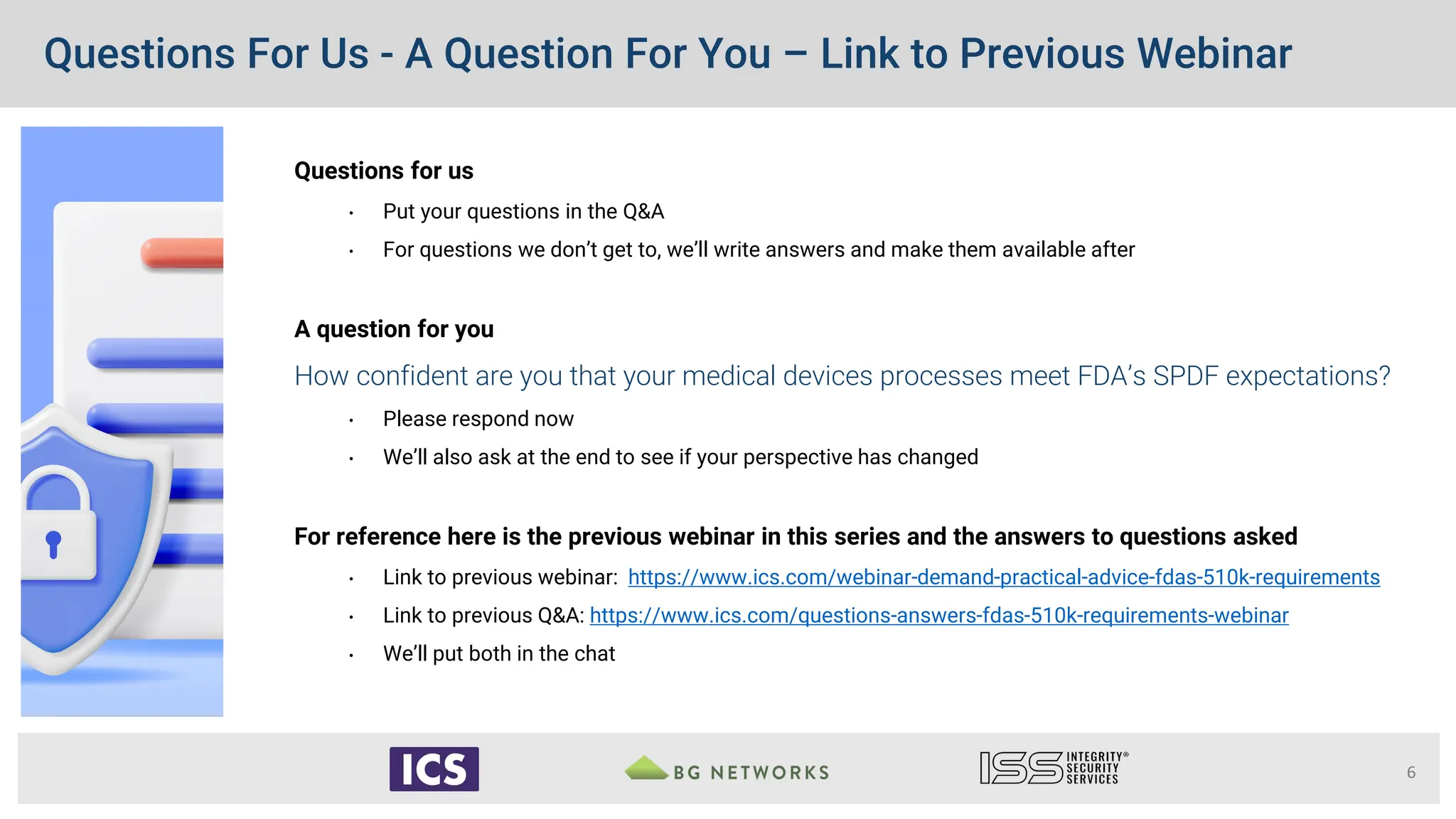 Questions For Us - A Question For You – Link to Previous Webinar
Questions for us
• Put your questions in the Q&A
• For questions we don’t get to, we’ll write answers and make them available after
A question for you
How confident are you that your medical devices processes meet FDA’s SPDF expectations?
• Please respond now
• We’ll also ask at the end to see if your perspective has changed
For reference here is the previous webinar in this series and the answers to questions asked
• Link to previous webinar: https://www.ics.com/webinar-demand-practical-advice-fdas-510k-requirements
• Link to previous Q&A: https://www.ics.com/questions-answers-fdas-510k-requirements-webinar
• We’ll put both in the chat
6
 