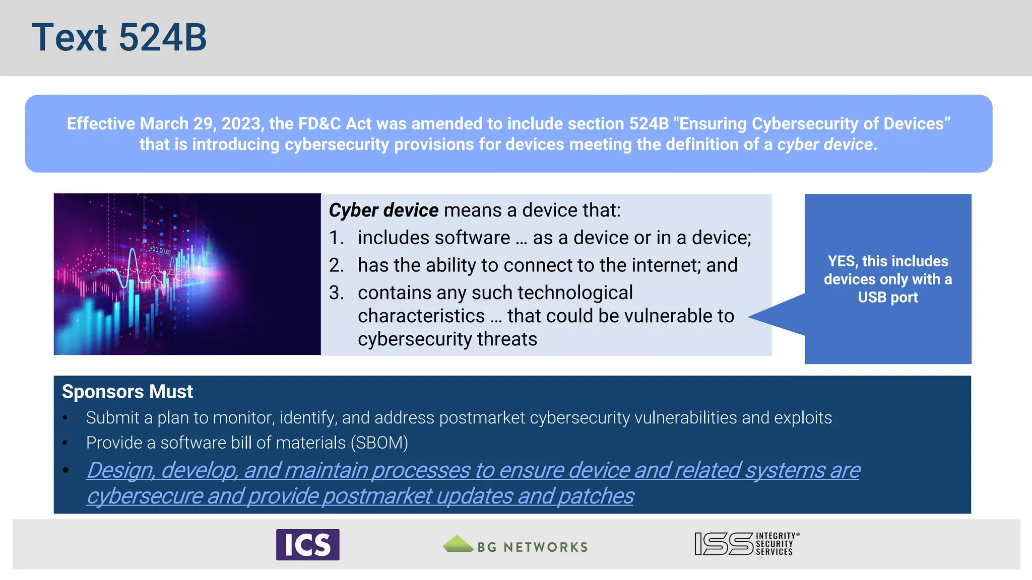 Sponsors Must
• Submit a plan to monitor, identify, and address postmarket cybersecurity vulnerabilities and exploits
• Provide a software bill of materials (SBOM)
• Design, develop, and maintain processes to ensure device and related systems are
cybersecure and provide postmarket updates and patches
Effective March 29, 2023, the FD&C Act was amended to include section 524B "Ensuring Cybersecurity of Devices”
that is introducing cybersecurity provisions for devices meeting the definition of a cyber device.
Cyber device means a device that:
1. includes software … as a device or in a device;
2. has the ability to connect to the internet; and
3. contains any such technological
characteristics … that could be vulnerable to
cybersecurity threats
YES, this includes
devices only with a
USB port
Text 524B
 
