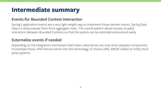 Intermediate summary
Events for Bounded Context interaction
Spring’s application events are a very light-weight way to implement those domain events. Spring Data
helps to easily expose them from aggregate roots. The overall pattern allows loosely coupled
interaction between Bounded Contexts so that the system can be extended and evolved easily.
Externalize events if needed
Depending on the integration mechanism that’s been selected we can now write separate components
to translate those JVM internal events into the technology of choice (JMS, AMQP, Kafka) to notify third-
party systems.
11
 