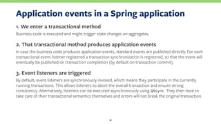 Application events in a Spring application
1. We enter a transactional method
Business code is executed and might trigger state changes on aggregates.
2. That transactional method produces application events
In case the business code produces application events, standard events are published directly. For each
transactional event listener registered a transaction synchronization is registered, so that the event will
eventually be published on transaction completion (by default on transaction commit).
3. Event listeners are triggered
By default, event listeners are synchronously invoked, which means they participate in the currently
running transactions. This allows listeners to abort the overall transaction and ensure strong
consistency. Alternatively, listeners can be executed asynchronously using @Async. They then have to
take care of their transactional semantics themselves and errors will not break the original transaction.
16
 