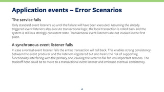 Application events – Error Scenarios
The service fails
Only standard event listeners up until the failure will have been executed. Assuming the already
triggered event listeners also execute transactional logic, the local transaction is rolled back and the
system is still in a strongly consistent state. Transactional event listeners are not invoked in the ﬁrst
place.
A synchronous event listener fails
In case a normal event listener fails the entire transaction will roll back. This enables strong consistency
between the event producer and the listeners registered but also bears the risk of supporting
functionality interfering with the primary one, causing the latter to fail for less important reasons. The
tradeoﬀ here could be to move to a transactional event listener and embrace eventual consistency.
28
 