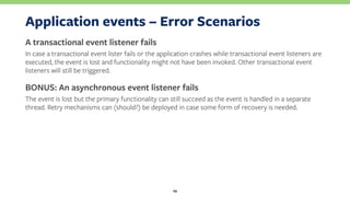 Application events – Error Scenarios
A transactional event listener fails
In case a transactional event lister fails or the application crashes while transactional event listeners are
executed, the event is lost and functionality might not have been invoked. Other transactional event
listeners will still be triggered.
BONUS: An asynchronous event listener fails
The event is lost but the primary functionality can still succeed as the event is handled in a separate
thread. Retry mechanisms can (should?) be deployed in case some form of recovery is needed.
29
 