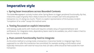 Imperative style
1. Spring bean invocations across Bounded Contexts
The OrderManagement actively invokes other Spring Beans to trigger peripheral functionality. By that,
it becomes a spot of gravity that is likely to become more complex over time and pollute the
transaction (i.e. it's doing too much). There's no explicit representation of the business incident
"completion of an order" except the method name.
2. Testing focussed on explicit interaction
Unit testing usually works with mocks and requires complex setup of expected behavior and
veriﬁcations. For integration tests, dependency beans need to be available, too, which makes it hard to
test the module in isolation.
3. Post-commit functionality hard to integrate
As the entire method is running inside a transaction, it becomes harder to integrate logic that is
supposed to run after the transaction has committed, for example sending a conﬁrmation email.
Especially interactions with external resources that can take a while should be held outside the main
transaction.
40
 