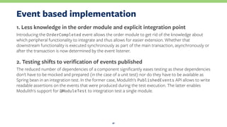 Event based implementation
1. Less knowledge in the order module and explicit integration point
Introducing the OrderCompleted event allows the order module to get rid of the knowledge about
which peripheral functionality to integrate and thus allows for easier extension. Whether that
downstream functionality is executed synchronously as part of the main transaction, asynchronously or
after the transaction is now determined by the event listener.
2. Testing shifts to veriﬁcation of events published
The reduced number of dependencies of a component signiﬁcantly eases testing as these dependencies
don't have to be mocked and prepared (in the case of a unit test) nor do they have to be available as
Spring bean in an integration test. In the former case, Modulith's PublishedEvents API allows to write
readable assertions on the events that were produced during the test execution. The latter enables
Modulith's support for @ModuleTest to integration test a single module.
41
 