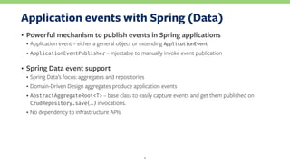 Application events with Spring (Data)
• Powerful mechanism to publish events in Spring applications
• Application event – either a general object or extending ApplicationEvent
• ApplicationEventPublisher – injectable to manually invoke event publication
• Spring Data event support
• Spring Data’s focus: aggregates and repositories
• Domain-Driven Design aggregates produce application events
• AbstractAggregateRoot<T> – base class to easily capture events and get them published on
CrudRepository.save(…) invocations.
• No dependency to infrastructure APIs
7
 
