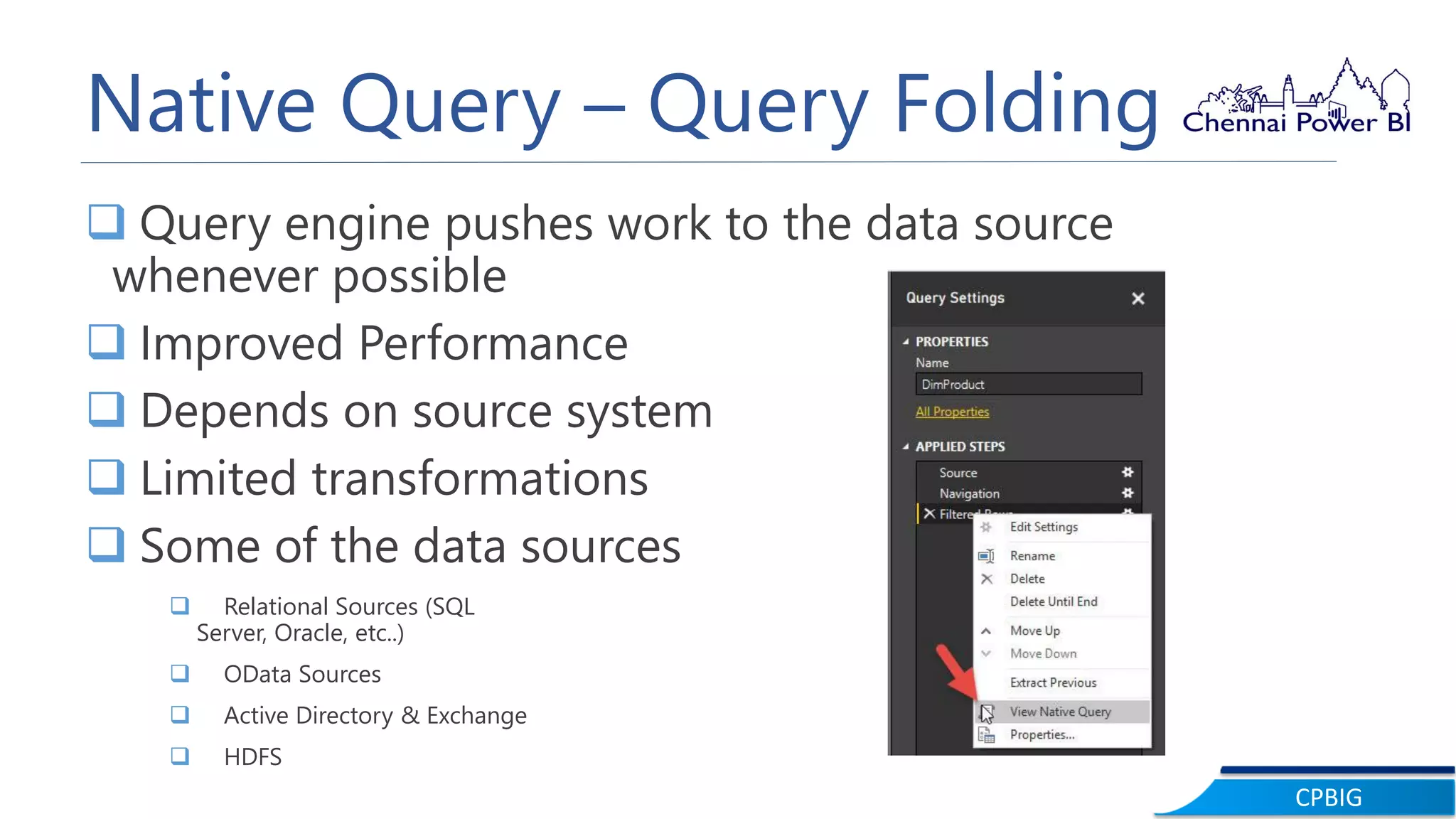CPBIG
Native Query – Query Folding
 Query engine pushes work to the data source
whenever possible
 Improved Performance
 Depends on source system
 Limited transformations
 Some of the data sources
 Relational Sources (SQL
Server, Oracle, etc..)
 OData Sources
 Active Directory & Exchange
 HDFS
 