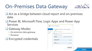 CPBIG
On-Premises Data Gateway
 Act as a bridge between cloud report and on-premises
data
 Power BI, Microsoft Flow, Logic Apps and Power App
Services
 Gateway Modes
• On-premises data gateway
• Personal
 Encrypted credentials
 