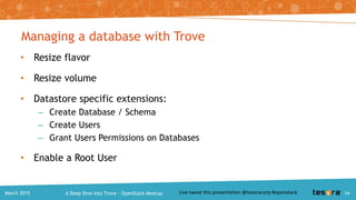 Provisioning a database instance with Trove
$ trove create <instance-name> <flavor-id>
--size <volume-size>
• Support for flavors
• Support for volumes using Cinder
• Optional parameters to create
– Image per ‘datastore type’ and ‘version’
– Support AZs using --availability_zone
– Support for Neutron using --nic
A Deep Dive into Trove – OpenStack MeetupMarch 2015 14
 