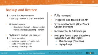 Managing a database with Trove
• Resize flavor
• Resize volume
• Datastore specific extensions:
– Create Database / Schema
– Create Users
– Grant Users Permissions on Databases
• Enable a Root User
A Deep Dive into Trove – OpenStack MeetupMarch 2015 15
 