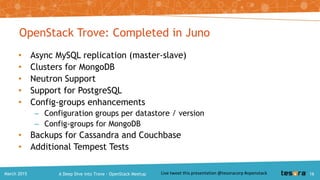 $ trove backup-create
<backup-name> <instance-id>
• Optional params:
– Description through --description
– Incremental backups using –parent
• To Restore backup use create:
$ trove create
<instance-name> <flavor-id>
--size <volume-size>
--backup <backup-id>
• Fully managed
• Triggered and tracked via API
• Streamed to Swift (OpenStack
Object Storage)
• Incremental & full backups
• Multiple formats per datastore
supported via strategies:
– XtraBackup (Percona)
– mysqldump
Backup and Restore
A Deep Dive into Trove – OpenStack MeetupMarch 2015 16
 