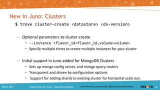 New in Juno: Replication
$ trove create <instance-name> <flavor-id>
--size <volume-size>
--replica_of <instance-id>
– Support for async MySQL replication (MySQL slave instances)
– Manual detach using
$ trove update <instance-id> --detach-replica-source
A Deep Dive into Trove – OpenStack MeetupMarch 2015 18
 
