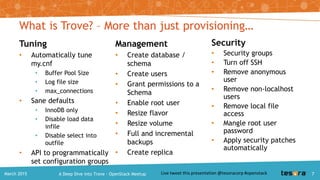 Tuning
• Automatically tune
my.cnf
• Buffer Pool Size
• Log file size
• max_connections
• Sane defaults
• InnoDB only
• Disable load data infile
• Disable select into
outfile
• API to programmatically
set configuration groups
Management
• Create database / schema
• Create users
• Grant permissions to a
Schema
• Enable root user
• Resize flavor
• Resize volume
• Full and incremental
backups
• Create replica
What is Trove? – More than just provisioning…
Security
• Security groups
• Turn off SSH
• Remove anonymous user
• Remove non-localhost
users
• Remove local file access
• Mangle root user
password
• Apply security patches
automatically
7A Deep Dive into Trove – OpenStack MeetupMarch 2015
 