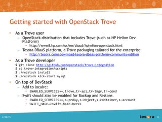 Getting started with OpenStack Trove
• As a Trove user
– OpenStack distribution that includes Trove (such as HP Helion Dev Platform)
• http://www8.hp.com/us/en/cloud/hphelion-openstack.html
– Tesora DBaaS platform, a Trove packaging tailored for the enterprise
• http://tesora.com/download-tesora-dbaas-platform-community-edition
• As a Trove developer
$ git clone http://github.com/openstack/trove-integration
$ cd trove-integration/scripts
$ ./redstack install
$ ./redstack kick-start mysql
• On top of DevStack
– Add to localrc:
• ENABLED_SERVICES+=,trove,tr-api,tr-tmgr,tr-cond
– Swift should also be enabled for Backup and Restore.
• ENABLED_SERVICES+=,s-proxy,s-object,s-container,s-account
• SWIFT_HASH=<swift-hash-here>
A Deep Dive into Trove - SCALE 13x2/22/2015 13
 