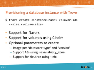 Provisioning a database instance with Trove
$ trove create <instance-name> <flavor-id>
--size <volume-size>
• Support for flavors
• Support for volumes using Cinder
• Optional parameters to create
– Image per ‘datastore type’ and ‘version’
– Support AZs using --availability_zone
– Support for Neutron using --nic
A Deep Dive into Trove - SCALE 13x2/22/2015 14
 