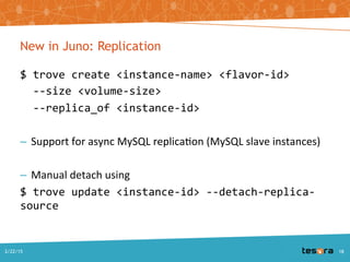 New in Juno: Replication
$ trove create <instance-name> <flavor-id>
--size <volume-size>
--replica_of <instance-id>
– Support for async MySQL replication (MySQL slave instances)
– Manual detach using
$ trove update <instance-id> --detach-replica-source
A Deep Dive into Trove - SCALE 13x2/22/2015 18
 