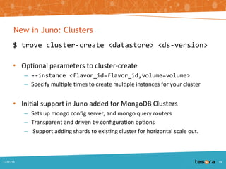 New in Juno: Clusters
$ trove cluster-create <datastore> <ds-version>
– Optional parameters to cluster-create
• --instance <flavor_id=flavor_id,volume=volume>
• Specify multiple times to create multiple instances for your cluster
– Initial support in Juno added for MongoDB Clusters
• Sets up mongo config server, and mongo query routers
• Transparent and driven by configuration options
• Support for adding shards to existing cluster for horizontal scale out.
A Deep Dive into Trove - SCALE 13x2/22/2015 19
 