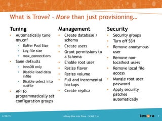 Tuning
• Automatically tune
my.cnf
• Buffer Pool Size
• Log file size
• max_connections
• Sane defaults
• InnoDB only
• Disable load data infile
• Disable select into
outfile
• API to programmatically
set configuration groups
Management
• Create database / schema
• Create users
• Grant permissions to a
Schema
• Enable root user
• Resize flavor
• Resize volume
• Full and incremental
backups
• Create replica
What is Trove? – More than just provisioning…
Security
• Security groups
• Turn off SSH
• Remove anonymous user
• Remove non-localhost
users
• Remove local file access
• Mangle root user
password
• Apply security patches
automatically
2/22/2015 7A Deep Dive into Trove - SCALE 13x
 