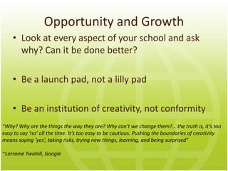 Opportunity and Growth
    • Look at every aspect of your school and ask
      why? Can it be done better?

    • Be a launch pad, not a lily pad

    • Be an institution of creativity, not conformity
“Why? Why are the things the way they are? Why can’t we change them?… the truth is, it’s too
easy to say ‘no’ all the time. It’s too easy to be cautious. Pushing the boundaries of creativity
means saying ‘yes’, taking risks, trying new things, learning, and being surprised”

~Lorraine Twohill, Google
 