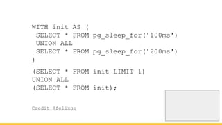 WITH init AS (
SELECT * FROM pg_sleep_for('100ms')
UNION ALL
SELECT * FROM pg_sleep_for('200ms')
)
(SELECT * FROM init LIMIT 1)
UNION ALL
(SELECT * FROM init);
Credit @felixge
 