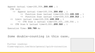 Append (actual time=100.359..
300.688 … )
CTE init
-> Append (actual time=100.334..
300.652 … )
-> Function Scan (actual time=100.333..
100.335 … )
-> Function Scan (actual time=200.310..
200.312 … )
-> Limit (actual time=100.358..
100.359 … )
-> CTE Scan a (actual time=100.355..100.356 … )
-> CTE Scan b (actual time=0.001..
200.322 … )
Execution Time: 300.789 ms
Further reading:
flame-explain.com/docs/general/quirk-correction
Some double-counting in this case.
 