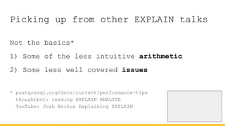 Picking up from other EXPLAIN talks
Not the basics*
1) Some of the less intuitive arithmetic
2) Some less well covered issues
* postgresql.org/docs/current/performance-tips
thoughtbot: reading EXPLAIN ANALYZE
YouTube: Josh Berkus Explaining EXPLAIN
 