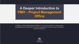 A Deeper Introduction to
PMO – Project Management
Office
A PMO is a Project Management Office. It’s a function within an organization
that defines the standards for project management. And it can do a whole lot
more than that too.
 