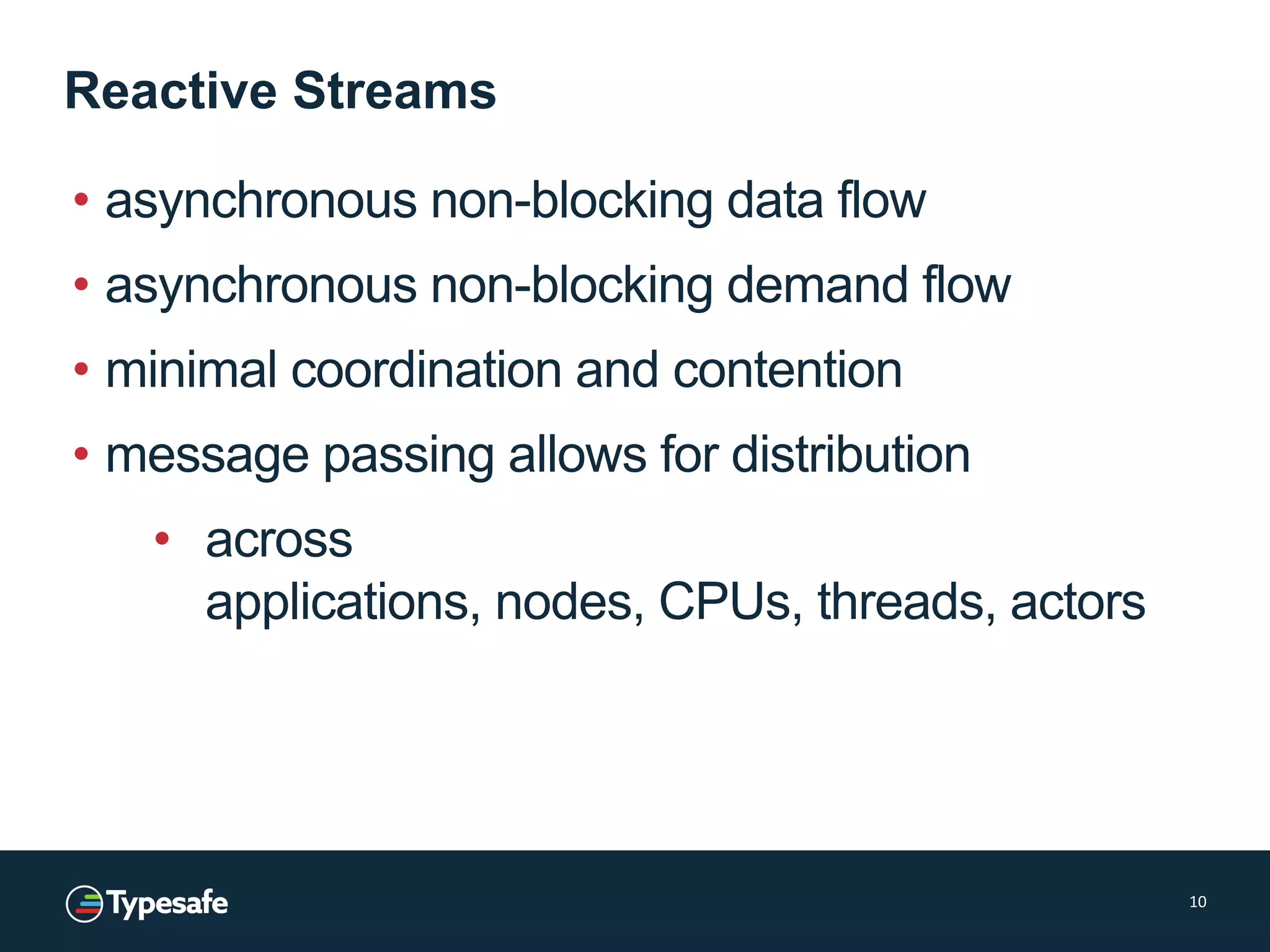 Reactive Streams
• asynchronous non-blocking data flow
• asynchronous non-blocking demand flow
• minimal coordination and contention
• message passing allows for distribution
• across
applications, nodes, CPUs, threads, actors
10
 