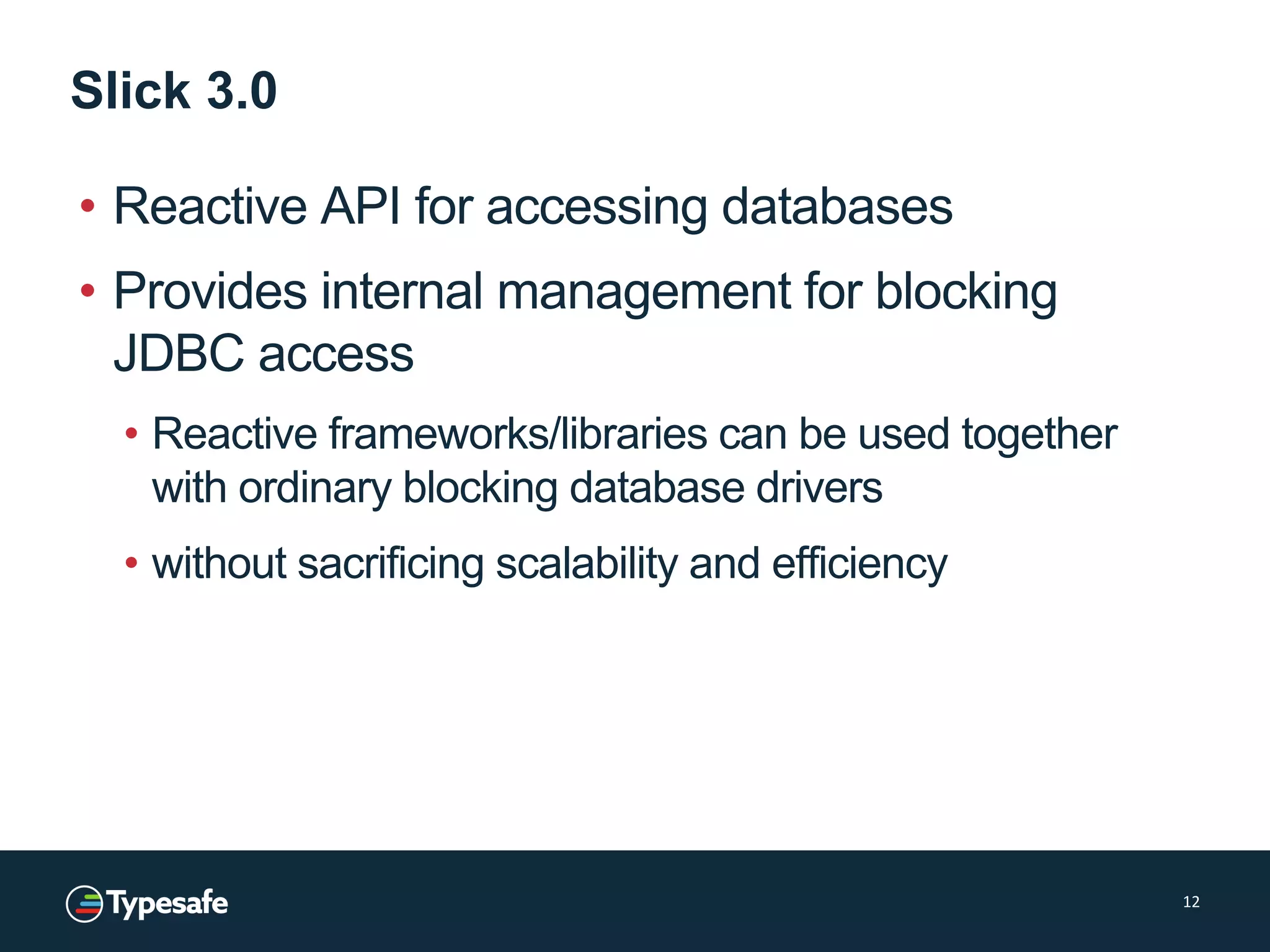 Slick 3.0
• Reactive API for accessing databases
• Provides internal management for blocking
JDBC access
• Reactive frameworks/libraries can be used together
with ordinary blocking database drivers
• without sacrificing scalability and efficiency
12
 